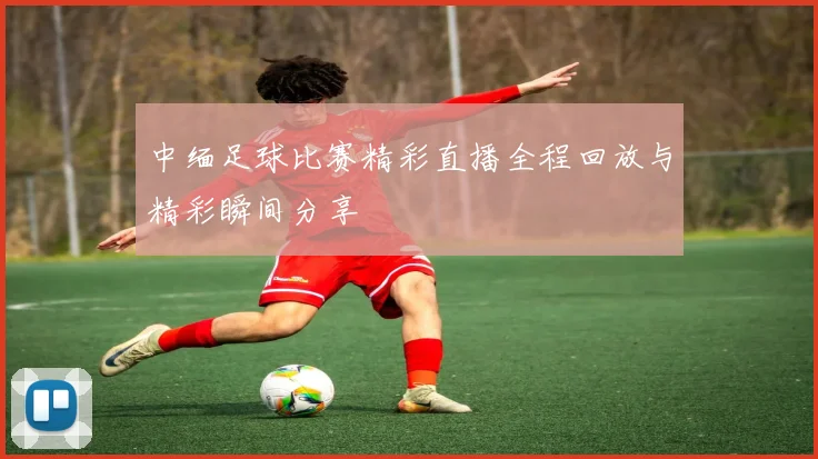 中缅足球比赛精彩直播全程回放与精彩瞬间分享