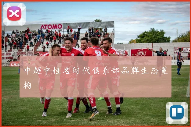 中超中性名时代俱乐部品牌生态重构