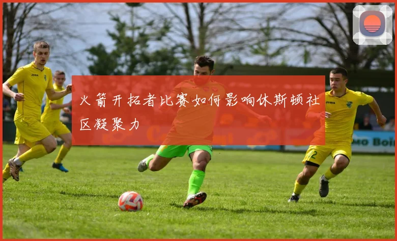 火箭开拓者比赛如何影响休斯顿社区凝聚力