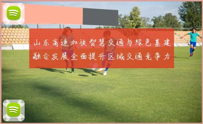 山东高速加快智慧交通与绿色基建融合发展全面提升区域交通竞争力