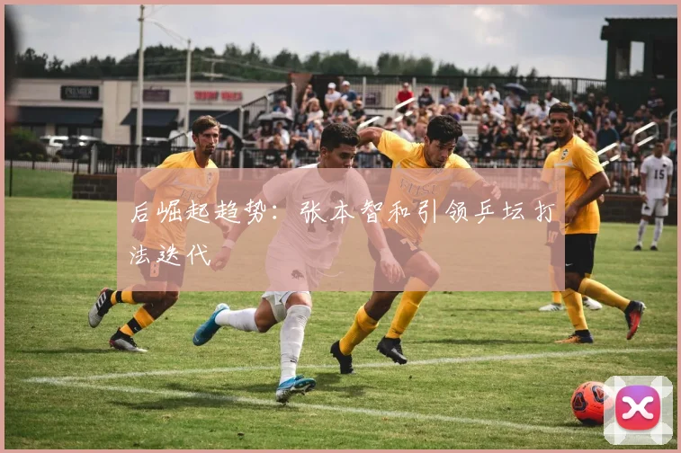 后崛起趋势：张本智和引领乒坛打法迭代