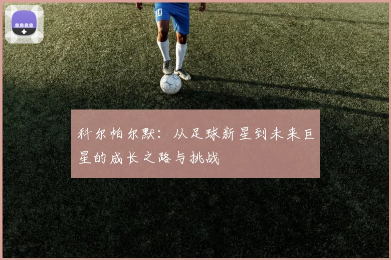 科尔帕尔默：从足球新星到未来巨星的成长之路与挑战