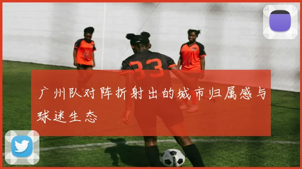 广州队对阵折射出的城市归属感与球迷生态
